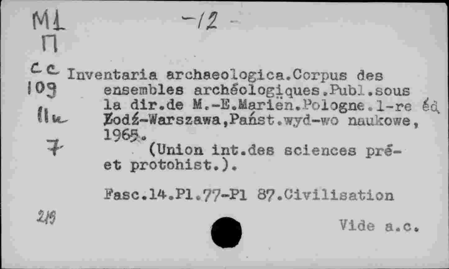 ﻿ML П
-12 -
u Inventaria archaeоlogica.Corpus đes
ЮЗ ensembles archéologiques.Publ.sous
, la dir.de M.-E.Marien.Pologne .1-re éd
■ I ul.	Jzod£-Warszawa,Panst.wyd-wo naukowe,
196«.
(Union int.des sciences prê-et protohist.).
Easc.14.Pl.77-P! 87.Civilisation

Vide a.c.